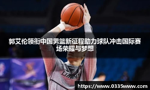 郭艾伦领衔中国男篮新征程助力球队冲击国际赛场荣耀与梦想